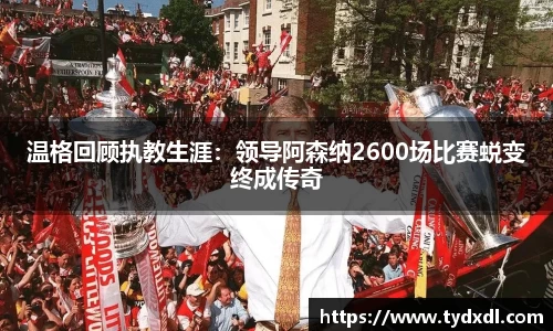 温格回顾执教生涯：领导阿森纳2600场比赛蜕变终成传奇