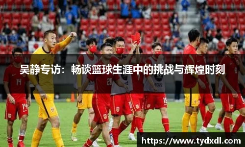 吴静专访：畅谈篮球生涯中的挑战与辉煌时刻