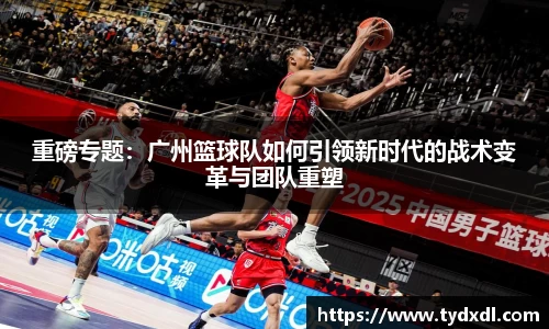 重磅专题：广州篮球队如何引领新时代的战术变革与团队重塑