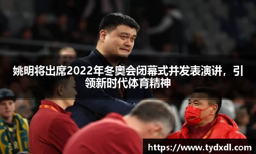 姚明将出席2022年冬奥会闭幕式并发表演讲，引领新时代体育精神